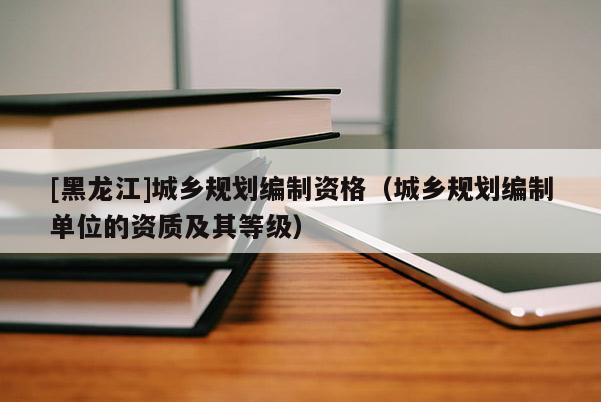 [黑龍江]城鄉(xiāng)規(guī)劃編制資格（城鄉(xiāng)規(guī)劃編制單位的資質(zhì)及其等級）