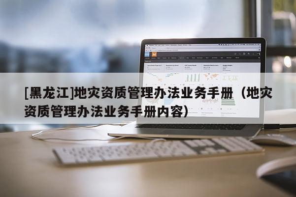 [黑龍江]地災(zāi)資質(zhì)管理辦法業(yè)務(wù)手冊（地災(zāi)資質(zhì)管理辦法業(yè)務(wù)手冊內(nèi)容）