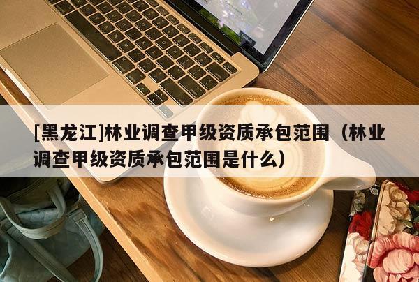 [黑龍江]林業(yè)調查甲級資質承包范圍（林業(yè)調查甲級資質承包范圍是什么）