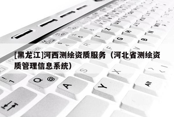 [黑龍江]河西測繪資質服務（河北省測繪資質管理信息系統(tǒng)）