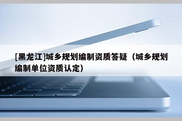 [黑龍江]城鄉(xiāng)規(guī)劃編制資質(zhì)答疑（城鄉(xiāng)規(guī)劃編制單位資質(zhì)認(rèn)定）