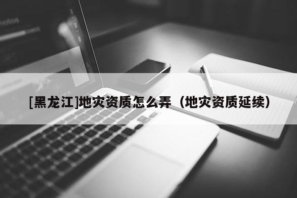 [黑龍江]地災(zāi)資質(zhì)怎么弄（地災(zāi)資質(zhì)延續(xù)）