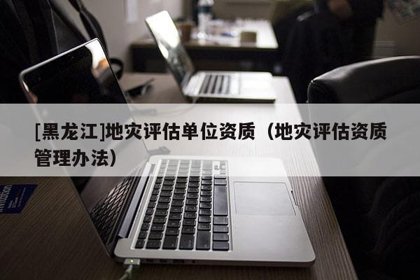 [黑龍江]地災(zāi)評(píng)估單位資質(zhì)（地災(zāi)評(píng)估資質(zhì)管理辦法）