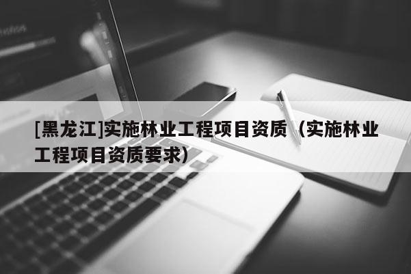 [黑龍江]實施林業(yè)工程項目資質(zhì)（實施林業(yè)工程項目資質(zhì)要求）