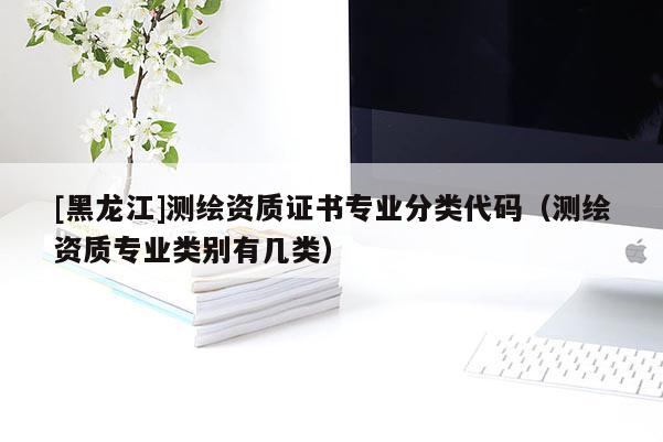[黑龍江]測繪資質(zhì)證書專業(yè)分類代碼（測繪資質(zhì)專業(yè)類別有幾類）