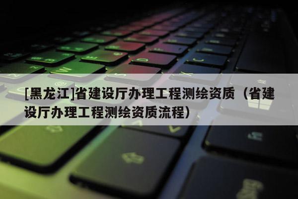 [黑龍江]省建設(shè)廳辦理工程測繪資質(zhì)（省建設(shè)廳辦理工程測繪資質(zhì)流程）