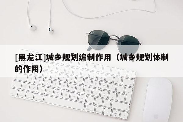 [黑龍江]城鄉(xiāng)規(guī)劃編制作用（城鄉(xiāng)規(guī)劃體制的作用）