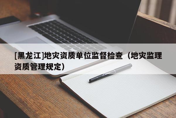 [黑龍江]地災(zāi)資質(zhì)單位監(jiān)督檢查（地災(zāi)監(jiān)理資質(zhì)管理規(guī)定）