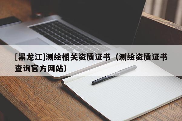 [黑龍江]測繪相關(guān)資質(zhì)證書（測繪資質(zhì)證書查詢官方網(wǎng)站）