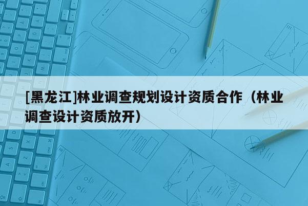 [黑龍江]林業(yè)調(diào)查規(guī)劃設(shè)計(jì)資質(zhì)合作（林業(yè)調(diào)查設(shè)計(jì)資質(zhì)放開）