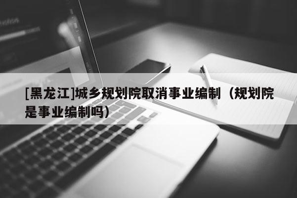 [黑龍江]城鄉(xiāng)規(guī)劃院取消事業(yè)編制（規(guī)劃院是事業(yè)編制嗎）