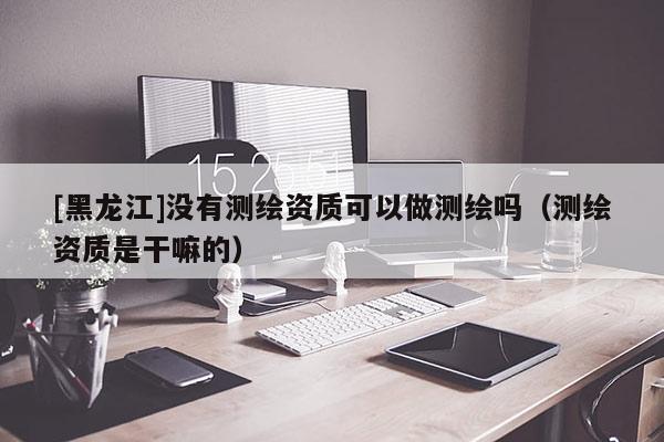 [黑龍江]沒(méi)有測(cè)繪資質(zhì)可以做測(cè)繪嗎（測(cè)繪資質(zhì)是干嘛的）