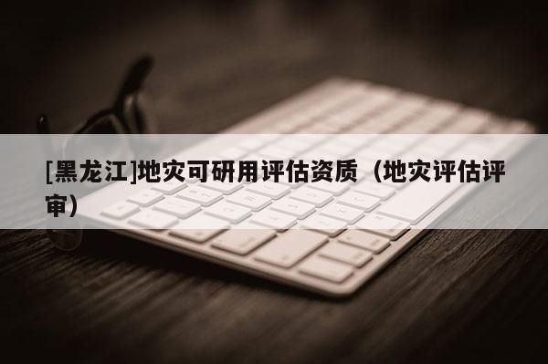 [黑龍江]地災(zāi)可研用評估資質(zhì)（地災(zāi)評估評審）