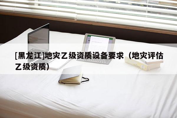 [黑龍江]地災(zāi)乙級資質(zhì)設(shè)備要求（地災(zāi)評估乙級資質(zhì)）