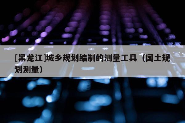 [黑龍江]城鄉(xiāng)規(guī)劃編制的測(cè)量工具（國(guó)土規(guī)劃測(cè)量）