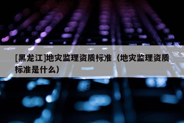 [黑龍江]地災(zāi)監(jiān)理資質(zhì)標(biāo)準(zhǔn)（地災(zāi)監(jiān)理資質(zhì)標(biāo)準(zhǔn)是什么）