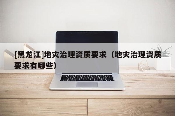 [黑龍江]地災治理資質要求（地災治理資質要求有哪些）