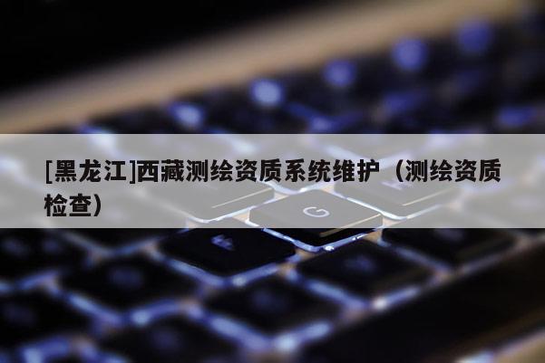 [黑龍江]西藏測(cè)繪資質(zhì)系統(tǒng)維護(hù)（測(cè)繪資質(zhì)檢查）