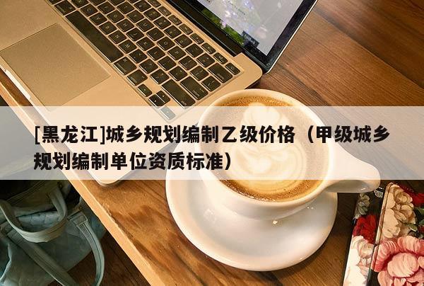 [黑龍江]城鄉(xiāng)規(guī)劃編制乙級價(jià)格（甲級城鄉(xiāng)規(guī)劃編制單位資質(zhì)標(biāo)準(zhǔn)）