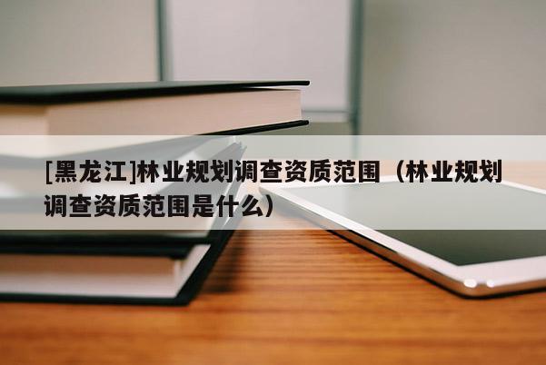 [黑龍江]林業(yè)規(guī)劃調(diào)查資質(zhì)范圍（林業(yè)規(guī)劃調(diào)查資質(zhì)范圍是什么）