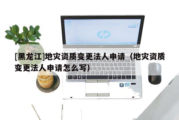 [黑龍江]地災資質(zhì)變更法人申請（地災資質(zhì)變更法人申請怎么寫）