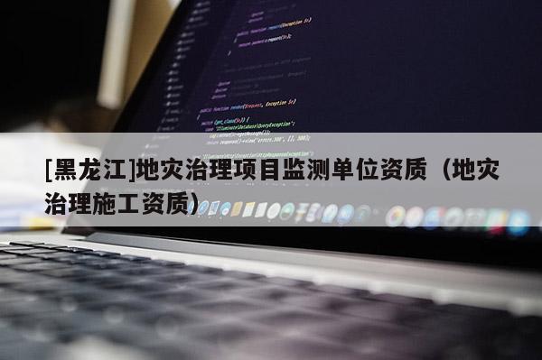 [黑龍江]地災(zāi)治理項(xiàng)目監(jiān)測(cè)單位資質(zhì)（地災(zāi)治理施工資質(zhì)）