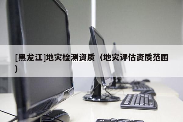 [黑龍江]地災(zāi)檢測(cè)資質(zhì)（地災(zāi)評(píng)估資質(zhì)范圍）