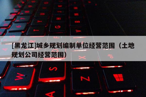 [黑龍江]城鄉(xiāng)規(guī)劃編制單位經(jīng)營范圍（土地規(guī)劃公司經(jīng)營范圍）