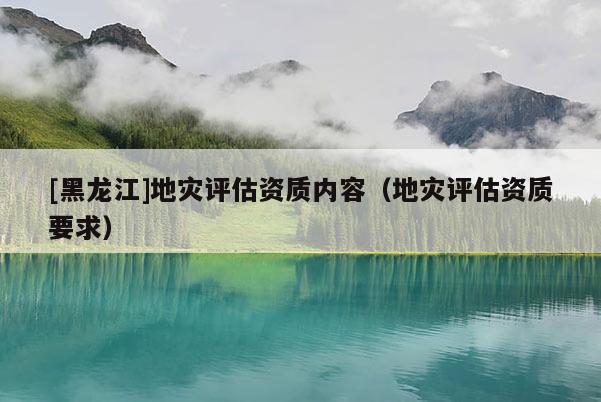 [黑龍江]地災(zāi)評(píng)估資質(zhì)內(nèi)容（地災(zāi)評(píng)估資質(zhì)要求）