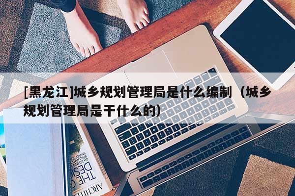 [黑龍江]城鄉(xiāng)規(guī)劃管理局是什么編制（城鄉(xiāng)規(guī)劃管理局是干什么的）