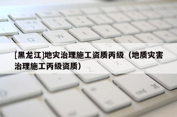 [黑龍江]地災(zāi)治理施工資質(zhì)丙級(jí)（地質(zhì)災(zāi)害治理施工丙級(jí)資質(zhì)）