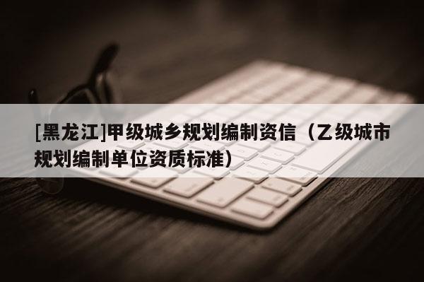 [黑龍江]甲級城鄉(xiāng)規(guī)劃編制資信（乙級城市規(guī)劃編制單位資質標準）