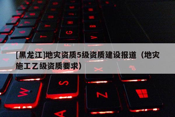 [黑龍江]地災(zāi)資質(zhì)5級(jí)資質(zhì)建設(shè)報(bào)道（地災(zāi)施工乙級(jí)資質(zhì)要求）