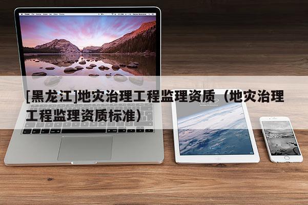 [黑龍江]地災(zāi)治理工程監(jiān)理資質(zhì)（地災(zāi)治理工程監(jiān)理資質(zhì)標(biāo)準(zhǔn)）