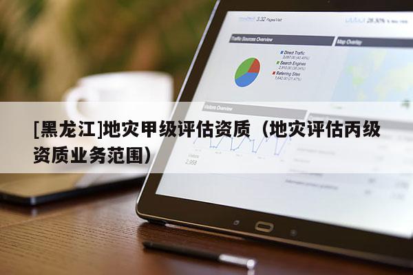 [黑龍江]地災(zāi)甲級評估資質(zhì)（地災(zāi)評估丙級資質(zhì)業(yè)務(wù)范圍）