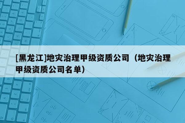 [黑龍江]地災(zāi)治理甲級(jí)資質(zhì)公司（地災(zāi)治理甲級(jí)資質(zhì)公司名單）