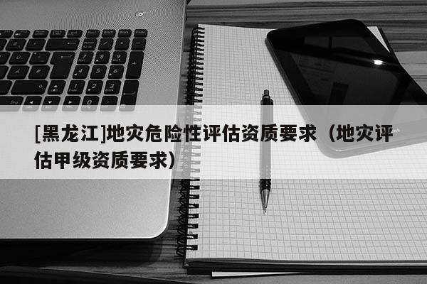 [黑龍江]地災危險性評估資質要求（地災評估甲級資質要求）