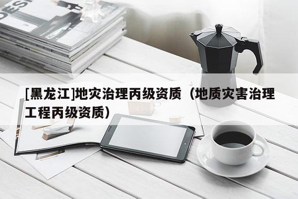 [黑龍江]地災治理丙級資質(zhì)（地質(zhì)災害治理工程丙級資質(zhì)）