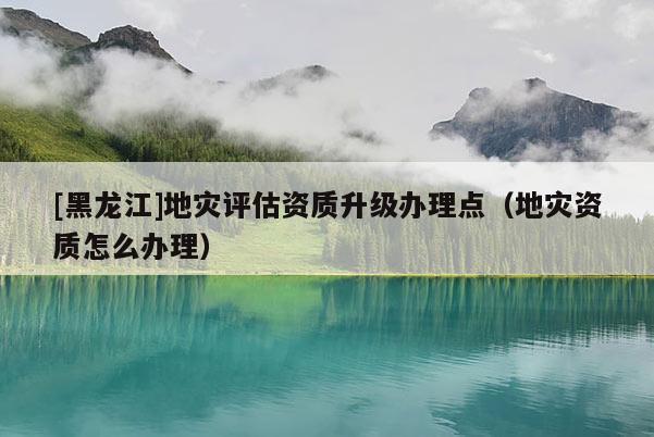 [黑龍江]地災(zāi)評估資質(zhì)升級辦理點（地災(zāi)資質(zhì)怎么辦理）