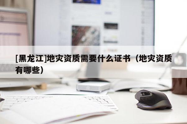 [黑龍江]地災(zāi)資質(zhì)需要什么證書(shū)（地災(zāi)資質(zhì)有哪些）