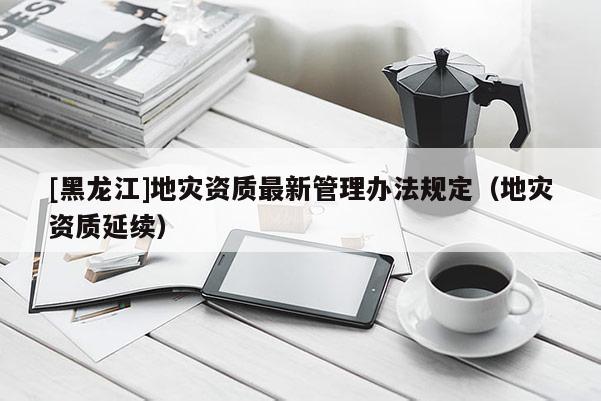 [黑龍江]地災(zāi)資質(zhì)最新管理辦法規(guī)定（地災(zāi)資質(zhì)延續(xù)）