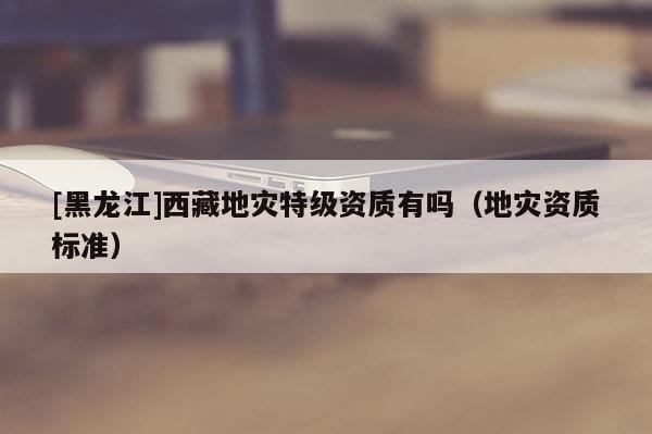 [黑龍江]西藏地災(zāi)特級資質(zhì)有嗎（地災(zāi)資質(zhì)標(biāo)準(zhǔn)）