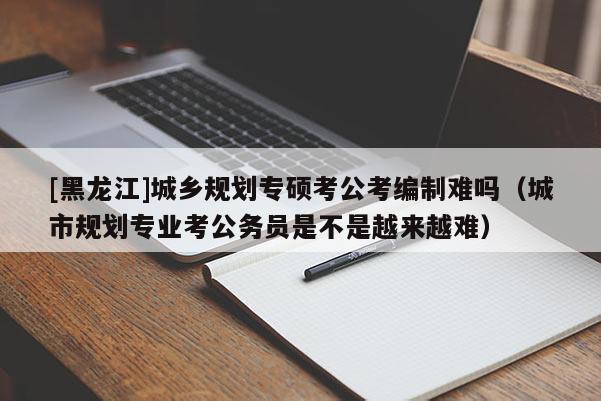 [黑龍江]城鄉(xiāng)規(guī)劃專碩考公考編制難嗎（城市規(guī)劃專業(yè)考公務(wù)員是不是越來越難）