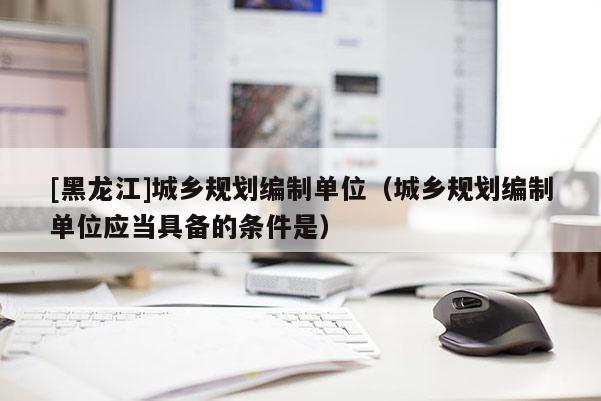 [黑龍江]城鄉(xiāng)規(guī)劃編制單位（城鄉(xiāng)規(guī)劃編制單位應(yīng)當(dāng)具備的條件是）