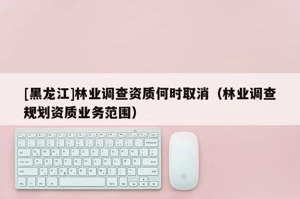 [黑龍江]林業(yè)調(diào)查資質何時取消（林業(yè)調(diào)查規(guī)劃資質業(yè)務范圍）