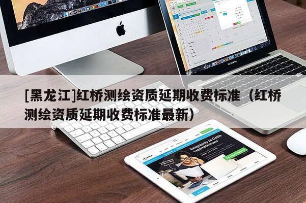 [黑龍江]紅橋測(cè)繪資質(zhì)延期收費(fèi)標(biāo)準(zhǔn)（紅橋測(cè)繪資質(zhì)延期收費(fèi)標(biāo)準(zhǔn)最新）