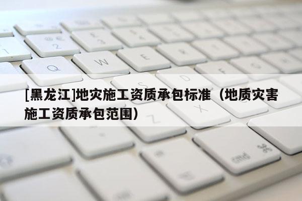 [黑龍江]地災(zāi)施工資質(zhì)承包標(biāo)準(zhǔn)（地質(zhì)災(zāi)害施工資質(zhì)承包范圍）