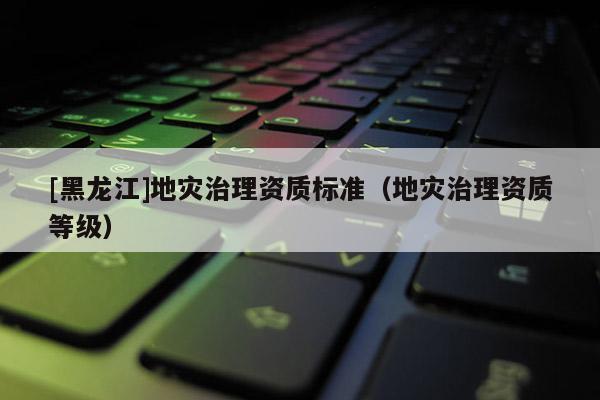 [黑龍江]地災(zāi)治理資質(zhì)標(biāo)準(zhǔn)（地災(zāi)治理資質(zhì)等級(jí)）