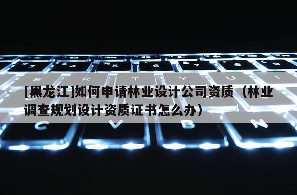 [黑龍江]如何申請林業(yè)設(shè)計公司資質(zhì)（林業(yè)調(diào)查規(guī)劃設(shè)計資質(zhì)證書怎么辦）