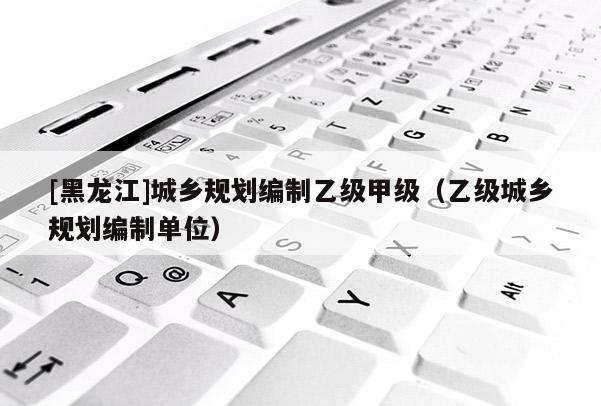 [黑龍江]城鄉(xiāng)規(guī)劃編制乙級甲級（乙級城鄉(xiāng)規(guī)劃編制單位）